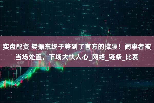 实盘配资 樊振东终于等到了官方的撑腰！闹事者被当场处置，下场大快人心_网络_链条_比赛