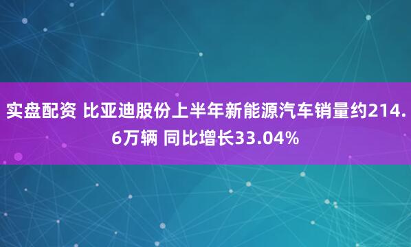 实盘配资 比亚迪股份上半年新能源汽车销量约214.6万辆 同比增长33.04%