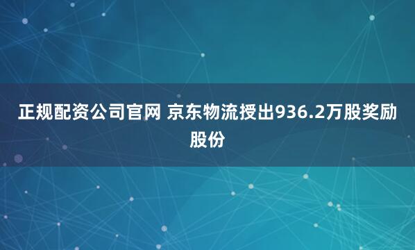 正规配资公司官网 京东物流授出936.2万股奖励股份
