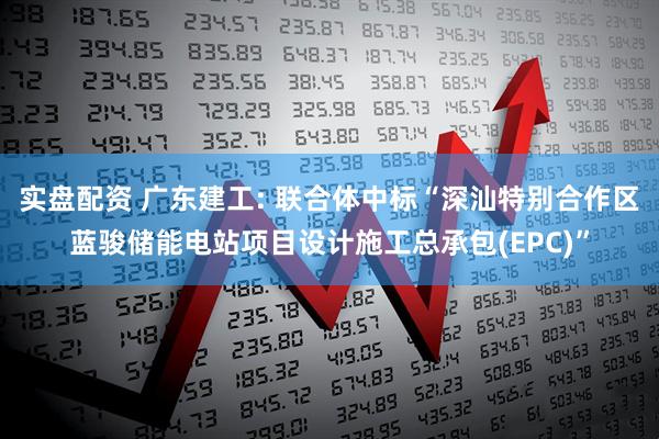 实盘配资 广东建工: 联合体中标“深汕特别合作区蓝骏储能电站项目设计施工总承包(EPC)”