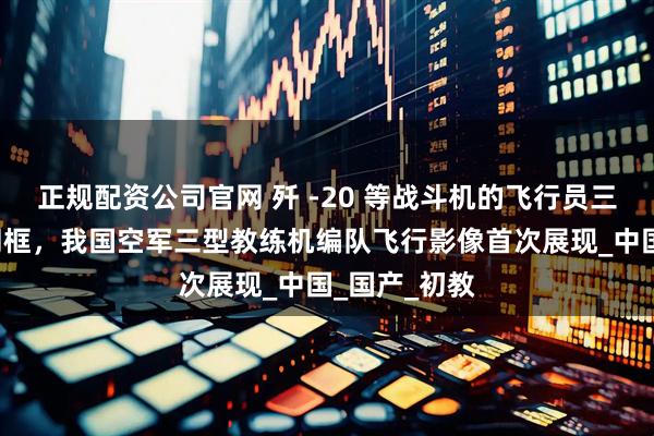 正规配资公司官网 歼 -20 等战斗机的飞行员三位“导师”同框，我国空军三型教练机编队飞行影像首次展现_中国_国产_初教