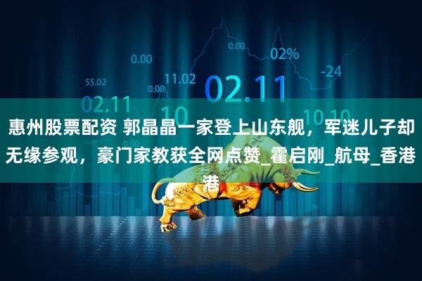 惠州股票配资 郭晶晶一家登上山东舰，军迷儿子却无缘参观，豪门家教获全网点赞_霍启刚_航母_香港