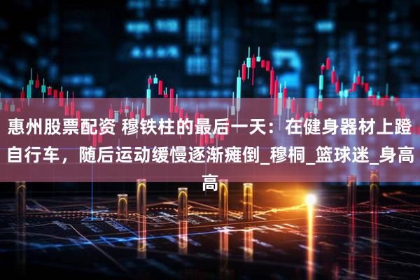 惠州股票配资 穆铁柱的最后一天：在健身器材上蹬自行车，随后运动缓慢逐渐瘫倒_穆桐_篮球迷_身高