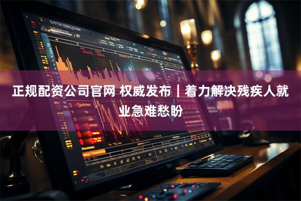 正规配资公司官网 权威发布｜着力解决残疾人就业急难愁盼