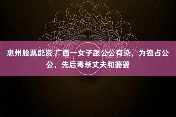 惠州股票配资 广西一女子跟公公有染，为独占公公，先后毒杀丈夫和婆婆