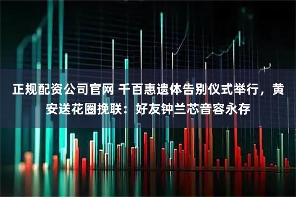 正规配资公司官网 千百惠遗体告别仪式举行，黄安送花圈挽联：好友钟兰芯音容永存