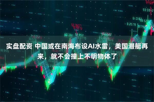 实盘配资 中国或在南海布设AI水雷，美国潜艇再来，就不会撞上不明物体了