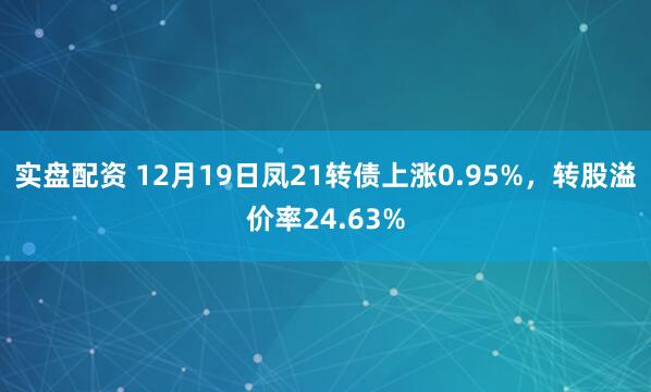 实盘配资 12月19日凤21转债上涨0.95%，转股溢价率24.63%