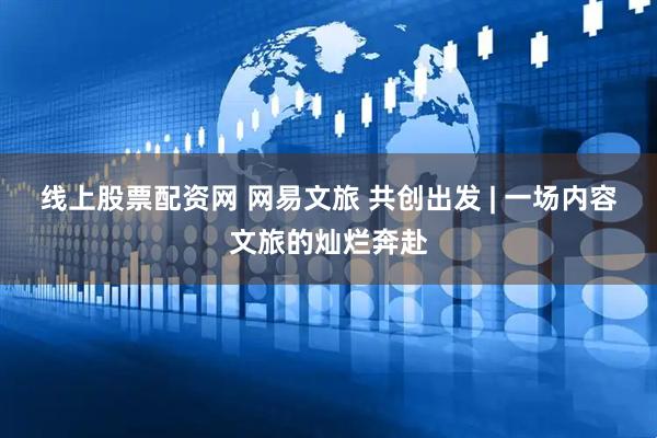 线上股票配资网 网易文旅 共创出发 | 一场内容文旅的灿烂奔赴