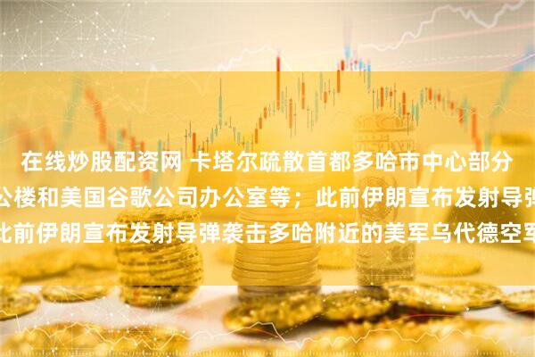 在线炒股配资网 卡塔尔疏散首都多哈市中心部分区域，该区设有政府办公楼和美国谷歌公司办公室等；此前伊朗宣布发射导弹袭击多哈附近的美军乌代德空军基地