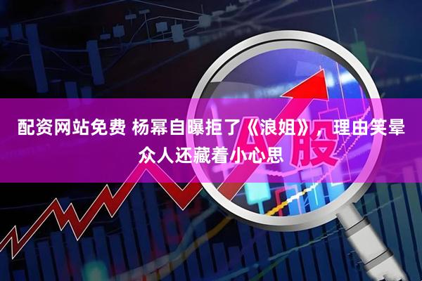配资网站免费 杨幂自曝拒了《浪姐》，理由笑晕众人还藏着小心思