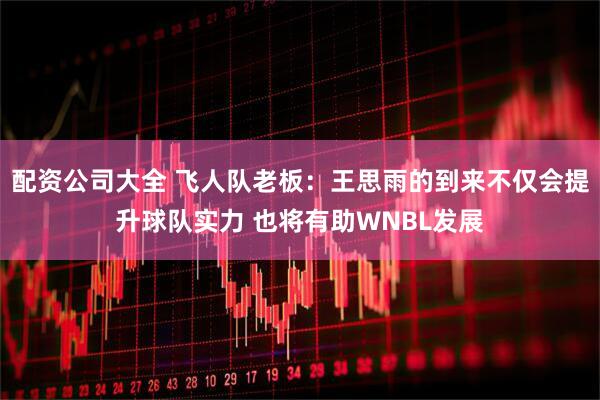 配资公司大全 飞人队老板：王思雨的到来不仅会提升球队实力 也将有助WNBL发展