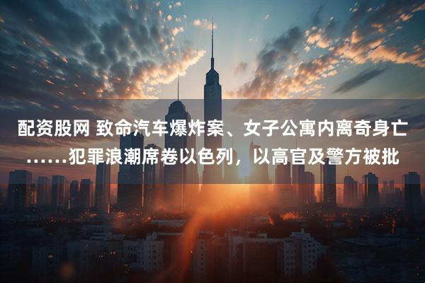 配资股网 致命汽车爆炸案、女子公寓内离奇身亡……犯罪浪潮席卷以色列，以高官及警方被批
